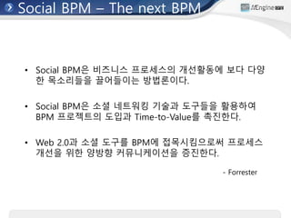 Social BPM – The next BPM
• Social BPM은 비즈니스 프로세스의 개선활동에 보다 다양
한 목소리들을 끌어들이는 방법론이다.
• Social BPM은 소셜 네트워킹 기술과 도구들을 활용하여
BPM 프로젝트의 도입과 Time-to-Value를 촉진한다.
• Web 2.0과 소셜 도구를 BPM에 접목시킴으로써 프로세스
개선을 위한 양방향 커뮤니케이션을 증진한다.
- Forrester
 