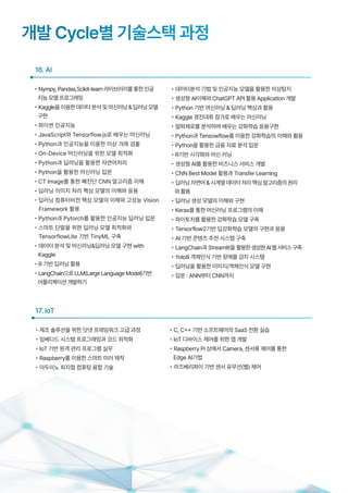 16. AI
개발 Cycle별 기술스택 과정
• Nympy,Pandas,Scikit-learn라이브러리를통한인공
지능모델프로그래밍
• Kaggle을이용한데이터분석및머신러닝&딥러닝모델
구현
• 파이썬 인공지능
• JavaScript와 Tensorflow.js로 배우는 머신러닝
• Python과 인공지능을 이용한 이상 거래 검출
• On-Device 머신러닝을 위한 모델 최적화
• Python과 딥러닝을 활용한 자연어처리
• Python을 활용한 머신러닝 입문
• CT Image를 통한 폐진단 CNN 알고리즘 이해
• 딥러닝 이미지 처리 핵심 모델의 이해와 응용
• 딥러닝 컴퓨터비전 핵심 모델의 이해와 고성능 Vision
Framework 활용
• Python과 Pytorch를 활용한 인공지능 딥러닝 입문
• 스마트 단말을 위한 딥러닝 모델 최적화와
TensorflowLite 기반 TinyML 구축
• 데이터 분석 및 머신러닝&딥러닝 모델 구현 with
Kaggle
• R 기반 딥러닝 활용
• LangChain으로LLM(LargeLanguageModel)기반
어플리케이션개발하기
• 데이터분석 기법 및 인공지능 모델을 활용한 이상탐지
• 생성형 AI이해와 ChatGPT API 활용 Application 개발
• Python 기반 머신러닝 & 딥러닝 핵심과 활용
• Kaggle 경진대회 참가로 배우는 머신러닝
• 알파제로를 분석하며 배우는 강화학습 응용구현
• Python과 Tensowflow를 이용한 강화학습의 이해와 활용
• Python을 활용한 금융 자료 분석 입문
• R기반 시각화와 머신 러닝
• 생성형 AI를 활용한 비즈니스 서비스 개발
• CNN Best Model 활용과 Transfer Learning
• 딥러닝자연어&시계열데이터처리핵심알고리즘의원리
와활용
• 딥러닝 생성 모델의 이해와 구현
• Keras를 통한 머신러닝 프로그램의 이해
• 파이토치를 활용한 강화학습 모델 구축
• Tensorflow2기반 딥강화학습 모델의 구현과 응용
• AI 기반 콘텐츠 추천 시스템 구축
• LangChain과 Streamlit을 활용한생성현AI웹서비스구축
• Yolo8 객체인식 기반 장애물 감지 시스템
• 딥러닝을 활용한 이미지/객체인식 모델 구현
• 입문 : ANN부터 CNN까지
• 제조 솔루션을 위한 닷넷 프레임워크 고급 과정
• 임베디드 시스템 프로그래밍과 코드 최적화
• IoT 기반 원격 관리 프로그램 실무
• Raspberry를 이용한 스마트 미러 제작
• 아두이노 피지컬 컴퓨팅 융합 기술
17. IoT
• C, C++ 기반 소프트웨어의 SaaS 전환 실습
• IoT 디바이스 제어를 위한 앱 개발
• Raspberry Pi 상에서 Camera, 센서류 제어를 통한
Edge AI기법
• 라즈베리파이 기반 센서 유무선(웹) 제어
 