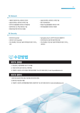 18. Network
• 개발자가알아야하는네트워크인프라
• 실습으로배우는네트워크라우팅기술
• 와이어샤크를활용한네트워크트러블슈팅
• 업무에바로쓰는핵심네트워크기술
• 패킷분석을위한와이어샤크활용
• 실습으로배우는네트워크스위칭기술
• 통신프로토콜분석
• PaketTracer를활용한네트워크이해
• 파이썬을활용한네트워크자동화
• 정보보호 Essential
• 네트워크 보안 Essential
• 주요정보통신기반시설기술적취약점분석평가가이드_
서버
19. Security
• SpringSecurity 6 (JWT와 OAuth2) 활용하기
• 안전한 웹서비스를 위한 웹 취약점 대응
• 주요정보통신기반시설기술적취약점분석평가가이드_
네트워크
수강방법
KOSTA 정회원
1. 가입신청서, 사업자등록증 사본 각 1부 제출
2. 가입비 및 회비 납부 (지로 또는 계좌이체)
3. 가입문의 : KOSTA 사무국 회원사 역량 담당 윤태권 Tel. 031-606-9301, E-mail. tkyune@kosta.or.kr
KOSTA 협약사
1. 협약기업 대상여부 확인 (중소기업 해당 여부 문의처 연락)
2. 협약기업 가입신청서 제출
3. 가입문의 : KOSTA 교육개발진흥팀 최준호 선임연구원 Tel. 031-606-9337, E-mail. jhchoi@kosta.or.kr
24
 