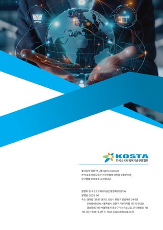 © 2025 KOSTA All rights reserved
본 브로슈어의 내용은 저작권법에 의하여 보호받으며,
무단복제 및 배포를 금지합니다.
발행처: 한국소프트웨어기술진흥협회(KOSTA)
발행일: 2025. 06.
주소: [분당] 13637 경기도 성남시 분당구 성남대로 34 6층
[가산] 08590 서울특별시 금천구 가산디지털 1로 70 912호
[종로] 03189 서울특별시 종로구 우정국로 2길 21 대왕빌딩 7층
Tel. 031-606-9311 E-mail. kosta@kosta.or.kr
 