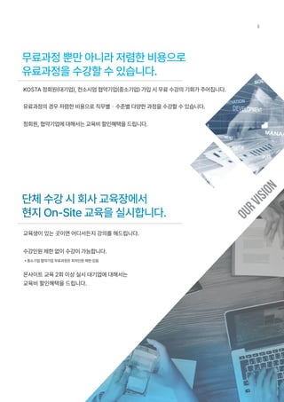 무료과정 뿐만 아니라 저렴한 비용으로
유료과정을 수강할 수 있습니다.
단체 수강 시 회사 교육장에서
현지 On-Site 교육을 실시합니다.
KOSTA 정회원(대기업), 컨소시엄 협약기업(중소기업) 가입 시 무료 수강의 기회가 주어집니다.
유료과정의 경우 저렴한 비용으로 직무별・수준별 다양한 과정을 수강할 수 있습니다.
정회원, 협약기업에 대해서는 교육비 할인혜택을 드립니다.
교육생이 있는 곳이면 어디서든지 강의를 해드립니다.
수강인원 제한 없이 수강이 가능합니다.
* 중소기업 협약기업 무료과정은 최저인원 제한 있음
온사이트 교육 2회 이상 실시 대기업에 대해서는
교육비 할인혜택을 드립니다.
O
U
R
V
I
S
I
O
N
8
 