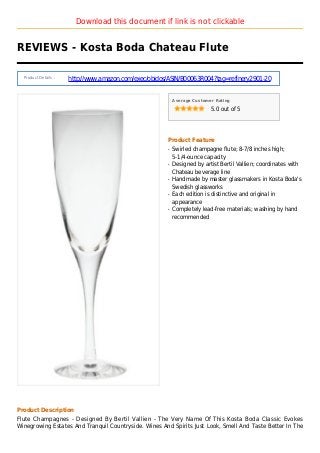 Download this document if link is not clickable
REVIEWS - Kosta Boda Chateau Flute
Product Details :
http://www.amazon.com/exec/obidos/ASIN/B00063R004?tag=refinery2901-20
Average Customer Rating
5.0 out of 5
Product Feature
Swirled champagne flute; 8-7/8 inches high;q
5-1/4-ounce capacity
Designed by artist Bertil Vallien; coordinates withq
Chateau beverage line
Handmade by master glassmakers in Kosta Boda'sq
Swedish glassworks
Each edition is distinctive and original inq
appearance
Completely lead-free materials; washing by handq
recommended
Product Description
Flute Champagnes - Designed By Bertil Vallien - The Very Name Of This Kosta Boda Classic Evokes
Winegrowing Estates And Tranquil Countryside. Wines And Spirits Just Look, Smell And Taste Better In The
 