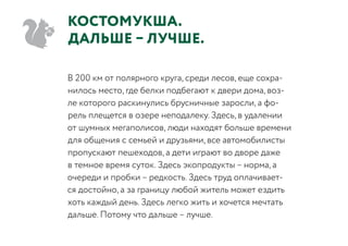 КостомукшА.
ДАЛЬШЕ – ЛУЧШЕ.
В 200 км от полярного круга, среди лесов, еще сохра-
нилось место, где белки подбегают к двери дома, воз-
ле которого раскинулись брусничные заросли, а фо-
рель плещется в озере неподалеку. Здесь, в удалении
от шумных мегаполисов, люди находят больше времени
для общения с семьей и друзьями, все автомобилисты
пропускают пешеходов, а дети играют во дворе даже
в темное время суток. Здесь экопродукты – норма, а
очереди и пробки – редкость. Здесь труд оплачивает-
ся достойно, а за границу любой житель может ездить
хоть каждый день. Здесь легко жить и хочется мечтать
дальше. Потому что дальше – лучше.
 