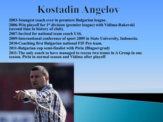 2003-Youngest coach ever in premiere Bulgarian league.
2006-Win playoff for 1st division (premier league) with Vidima-Rakovski
(second time in history of club).
2007-Invited for national team coach U16.
2009-International conference of sport 2009 in State University, Indonesia.
2010-Coaching first Bulgarian national FIF Pro team.
2011-Bulgarian cup semi-finalist with Pirin (Blagoevgrad)
2011-The only coach to have managed to rescue two teams in A Group in one
season. Pirin in normal season and Vidima after playoff
                                                      .
 