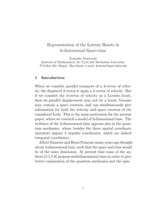 Representation of the Lorentz Boosts in
6-dimensional Space-time
Kostadin Trenˇcevski
Institute of Mathematics, Ss. Cyril and Methodius University,
P.O.Box 162, Skopje, Macedonia, e-mail: kostatre@pmf.ukim.mk
1 Introduction
When we consider parallel transport of a 4-vector of veloc-
ity, the displaced 4-vector is again a 4-vector of velocity. But
if we consider the 4-vector of velocity as a Lorentz boost,
then its parallel displacement may not be a boost, because
may contain a space rotation, and can simultaneously give
information for both the velocity and space rotation of the
considered body. This is the main motivation for the present
paper, where we research a model of 3-dimensional time. The
evidence of the 3-dimensional time appears also in the quan-
tum mechanics, where besides the three spatial coordinate
operators appear 3 impulse coordinates, which are indeed
temporal coordinates.
Albert Einstein and Henri Poincare many years ago thought
about 3-dimensional time, such that the space and time would
be of the same dimension. At present time some of the au-
thors [1-5,7-9] propose multidimensional time in order to give
better explanation of the quantum mechanics and the spin.
1
 