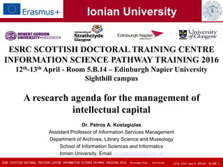 ESRC SCOTTISH DOCTORAL TRAINING CENTRE INFORMATION SCIENCE PATHWAY TRAINING 2016 12th-13th April 20156- SLIDE 1Kostagiolas , Lectures
Dr. Petros A. Kostagiolas
Assistant Professor of Information Services Management
Department of Archives, Library Science and Museology
School of Information Sciences and Informatics
Ionian University, Email. pkostagiolas@ionio.gr
ESRC SCOTTISH DOCTORAL TRAINING CENTRE
INFORMATION SCIENCE PATHWAY TRAINING 2016
12th-13th April - Room 5.B.14 – Edinburgh Napier University
Sighthill campus
A research agenda for the management of
intellectual capital
Ionian University
 