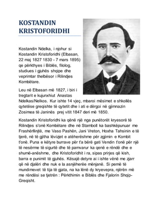 KOSTANDIN
KRISTOFORIDHI
Kostandin Ndelka, i njohur si
Kostandin Kristoforidhi (Elbasan,
22 maj 1827 1830 - 7 mars 1895)
qe përkthyes i Biblës, filolog,
studiues i gjuhës shqipe dhe
veprimtar thelbësor i Rilindjes
Kombëtare.
Leu në Elbasan më 1827, i biri i
tregtarit e kujunxhiut Anastas
Ndelkas/Nelkos. Kur ishte 14 vjeç, mbaroi mësimet e shkollës
qytetëse greqishte të qytetit dhe i ati e dërgoi në gjimnazin
Zosimea të Janinës prej vitit 1847 deri më 1850.
Kostandin Kristoforidhi ka qënë një nga punëtorët kryesorë të
Rilindjes s'onë Kombëtare dhe në Stamboll ka bashkëpunuar me
Frashërllinjtë, me Vaso Pashën, Jani Vreton, Hoxha Tahsinin e të
tjerë, në të gjitha lëvizjet e atëherëshme për zgjimin e Kombit
t'onë. Puna e këtyre burrave për t'a bërë gati Vendin t'onë për një
të nesërme të sigurtë dhe të pamvarur ka qenë e rëndë dhe e
shumë-anëshme, dhe Kristoforidhit i ra, sipas prirjes që kish,
barra e punimit të gjuhës. Kësajë detyre ai i ishte vënë me zjarr
që në djalëri dhe nuk e la asnjëherëe mënjanë. Si pemë të
mundimevet të tija të gjata, na ka lënë dy kryevepra, njërën më
me rëndësi se tjetrën : Përkthimin e Biblës dhe Fjalorin Shqip-
Greqisht.
 