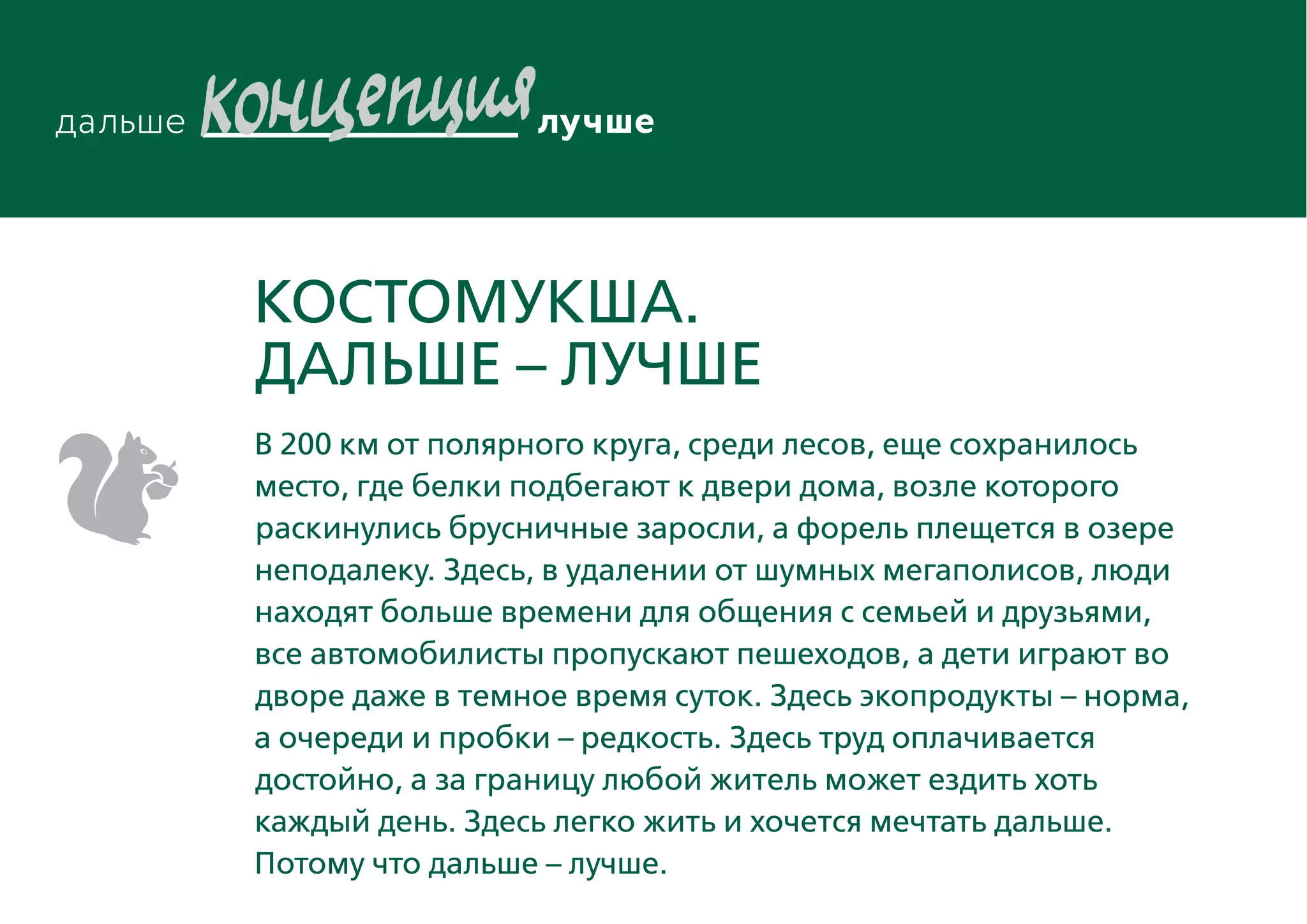КостомукшА.
ДАЛЬШЕ – ЛУЧШЕ
В 200 км от полярного круга, среди лесов, еще сохранилось
место, где белки подбегают к двери дома, возле которого
раскинулись брусничные заросли, а форель плещется в озере
неподалеку. Здесь, в удалении от шумных мегаполисов, люди
находят больше времени для общения с семьей и друзьями,
все автомобилисты пропускают пешеходов, а дети играют во
дворе даже в темное время суток. Здесь экопродукты – норма,
а очереди и пробки – редкость. Здесь труд оплачивается
достойно, а за границу любой житель может ездить хоть
каждый день. Здесь легко жить и хочется мечтать дальше.
Потому что дальше – лучше.
 