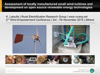 Assessment of locally manufactured small wind turbines and
development on open source renewable energy technologies
K. Latoufis | Rural Electrification Research Group | www.rurerg.net
2nd
Wind Empowerment Conference | 3rd - 7th November 2014 | Athens
Kostas Latoufis
neaguinea.org / rurerg.net
RurERG NTUA
SmartRUE research lab
 