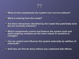 ?? What are the components the system can’t survive without?  What is missing from the model?  Are there interactions identified by the model that potentially exist but are currently unknown?  Which components control and balance the system most and which pathway modules are the more robust or sensitive to changes?  Can we control and influence the system externally by addition of chemicals?  And how can this be done without any undesired side effects. 