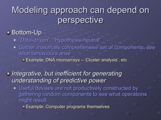 Modeling approach can depend on perspective Bottom-Up “ Data-driven”, “Hypothesis-neutral” Gather maximally comprehensive set of components, see what behaviours arise Example: DNA microarrays – ‘Cluster analysis’, etc Integrative, but inefficient for generating understanding of predictive power Useful devises are not productively constructed by gathering random components to see what operations might result Example: Computer programs themselves 