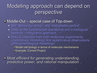 Modeling approach can depend on perspective Middle-Out – special case of Top-down Still “Behaviour-driven” and “Hypothesis-central” Cells as the fundamental operational unit in biological systems – Integrative approach. Data is collected from both molecular experiments (mechanistic modelling) and system-level observations (phenomenological modelling). Model cell biology in terms of molecular mechanisms Example: Current Project Most efficient for generating understanding, predictive power, and rational manipulation 