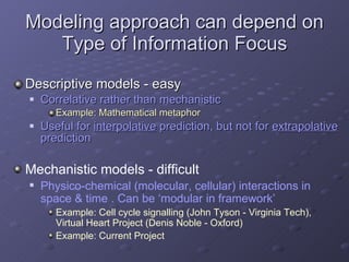 Modeling approach can depend on Type of Information Focus Descriptive models - easy Correlative rather than mechanistic Example: Mathematical metaphor Useful for  interpolative  prediction, but not for  extrapolative  prediction Mechanistic models - difficult Physico-chemical (molecular, cellular) interactions in space & time . Can be ‘modular in framework’ Example: Cell cycle signalling (John Tyson - Virginia Tech), Virtual Heart Project (Denis Noble - Oxford) Example: Current Project 