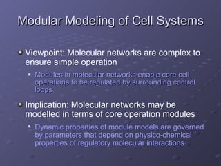 Modular Modeling of Cell Systems Modules in molecular networks enable core cell operations to be regulated by surrounding control loops Viewpoint: Molecular networks are complex to ensure simple operation Dynamic properties of module models are governed by parameters that depend on physico-chemical properties of regulatory molecular interactions Implication: Molecular networks may be modelled in terms of core operation modules 