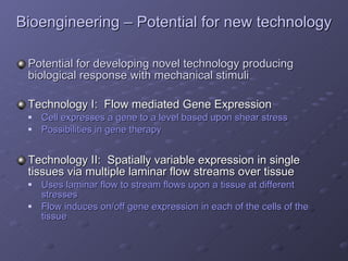 Bioengineering – Potential for new technology Potential for developing novel technology producing biological response with mechanical stimuli Technology I:  Flow mediated Gene Expression Cell expresses a gene to a level based upon shear stress Possibilities in gene therapy Technology II:  Spatially variable expression in single tissues via multiple laminar flow streams over tissue Uses laminar flow to stream flows upon a tissue at different stresses  Flow induces on/off gene expression in each of the cells of the tissue   