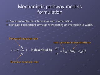 Mechanistic pathway models formulation Represent molecular interactions with mathematics  Translate biochemical formulas representing an interaction to ODEs. rate constant concentrations  k f [A][B]  k r [C] is described by dC dt Forward reaction rate Reverse reaction rate A  B  k r k f C 