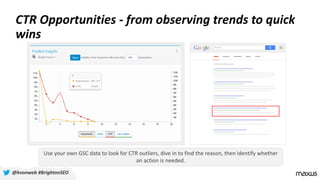 CTR Opportunities - from observing trends to quick
wins
@kvonweb #BrightonSEO
Use your own GSC data to look for CTR outliers, dive in to find the reason, then identify whether
an action is needed.
 