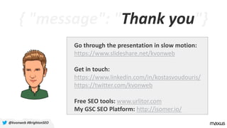 { "message": "Thank you"}
@kvonweb #BrightonSEO
Go through the presentation in slow motion:
https://www.slideshare.net/kvonweb
Get in touch:
https://www.linkedin.com/in/kostasvoudouris/
https://twitter.com/kvonweb
Free SEO tools: www.urlitor.com
My GSC SEO Platform: http://isomer.io/
 