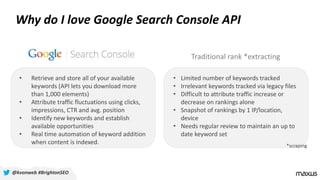 Why do I love Google Search Console API
• Limited number of keywords tracked
• Irrelevant keywords tracked via legacy files
• Difficult to attribute traffic increase or
decrease on rankings alone
• Snapshot of rankings by 1 IP/location,
device
• Needs regular review to maintain an up to
date keyword set
• Retrieve and store all of your available
keywords (API lets you download more
than 1,000 elements)
• Attribute traffic fluctuations using clicks,
impressions, CTR and avg. position
• Identify new keywords and establish
available opportunities
• Real time automation of keyword addition
when content is indexed.
Traditional rank *extracting
*scraping
@kvonweb #BrightonSEO
 