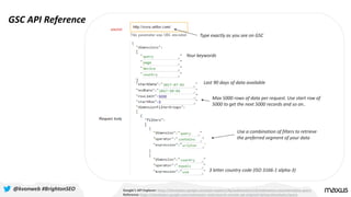 GSC API Reference
Google’s API Explorer: https://developers.google.com/apis-explorer/#p/webmasters/v3/webmasters.searchanalytics.query
Reference: https://developers.google.com/webmaster-tools/search-console-api-original/v3/searchanalytics/query
@kvonweb #BrightonSEO
Type exactly as you see on GSC
Last 90 days of data available
Max 5000 rows of data per request. Use start row of
5000 to get the next 5000 records and so on..
3 letter country code (ISO 3166-1 alpha-3)
Your keywords
Use a combination of filters to retrieve
the preferred segment of your data
 