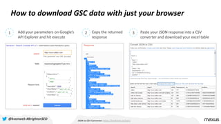 How to download GSC data with just your browser
JSON to CSV Converter: https://konklone.io/json/
1 2 3Add your parameters on Google’s
API Explorer and hit execute
Copy the returned
response
Paste your JSON response into a CSV
converter and download your excel table
@kvonweb #BrightonSEO
 