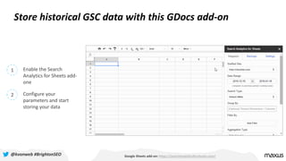 Store historical GSC data with this GDocs add-on
Google Sheets add-on: https://searchanalyticsforsheets.com/
1 Enable the Search
Analytics for Sheets add-
one
2 Configure your
parameters and start
storing your data
@kvonweb #BrightonSEO
 