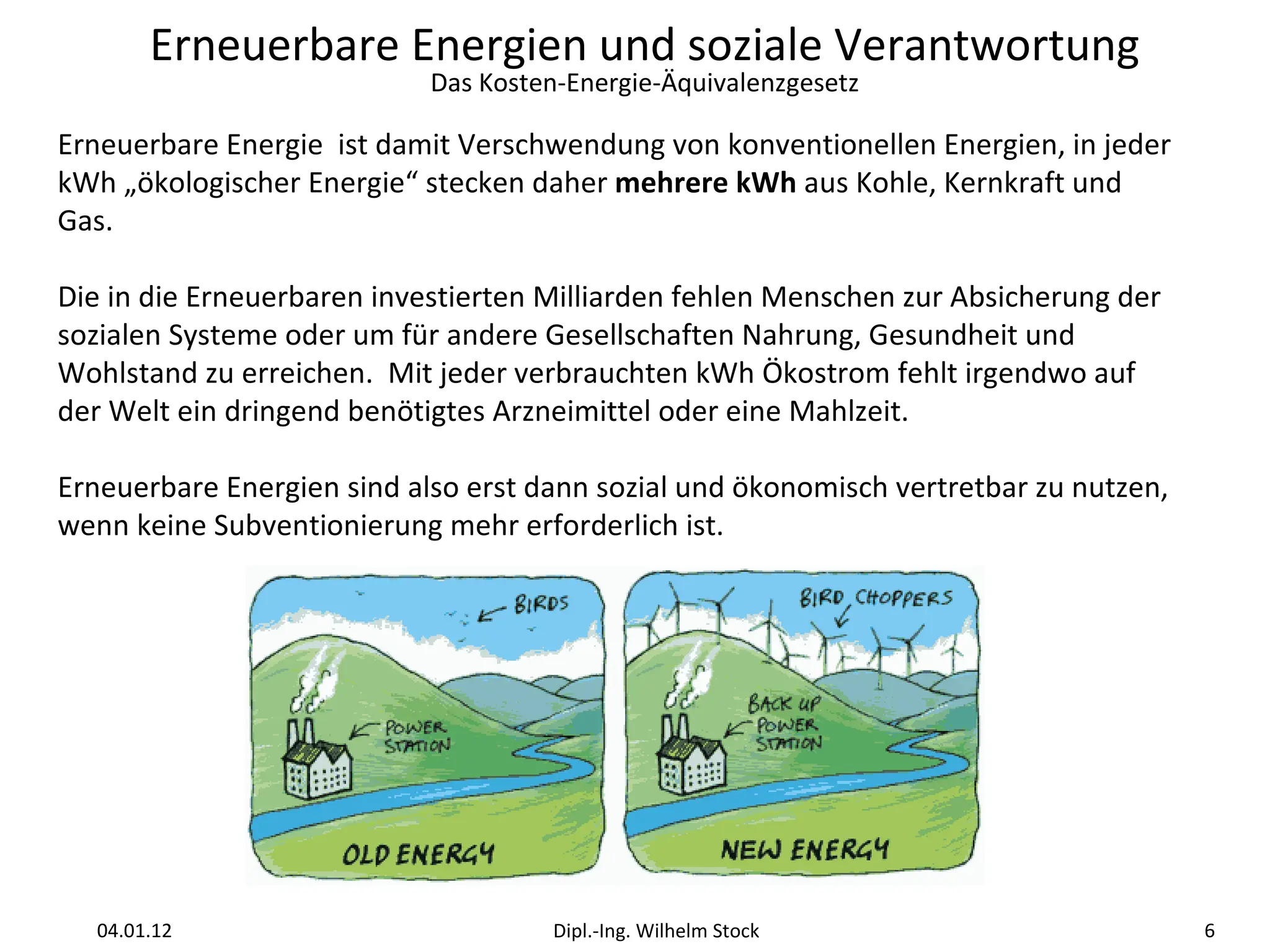 Erneuerbare Energie  ist damit Verschwendung von konventionellen Energien, in jeder kWh „ökologischer Energie“ stecken daher  mehrere kWh  aus Kohle, Kernkraft und Gas. Die in die Erneuerbaren investierten Milliarden fehlen Menschen zur Absicherung der sozialen Systeme oder um für andere Gesellschaften Nahrung, Gesundheit und Wohlstand zu erreichen.  Mit jeder verbrauchten kWh Ökostrom fehlt irgendwo auf der Welt ein dringend benötigtes Arzneimittel oder eine Mahlzeit. Erneuerbare Energien sind also erst dann sozial und ökonomisch vertretbar zu nutzen, wenn keine Subventionierung mehr erforderlich ist. 