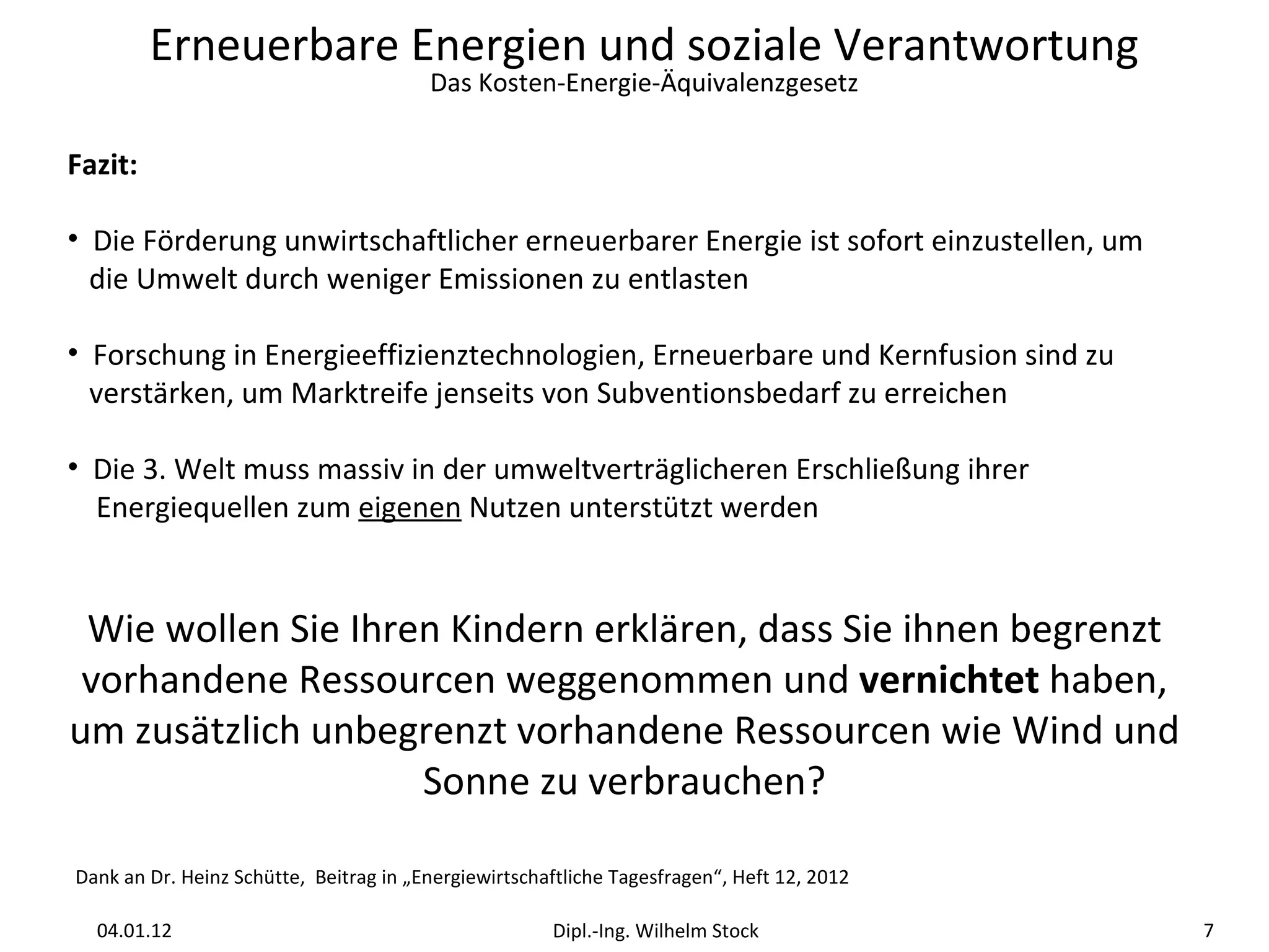 Fazit:  Die Förderung unwirtschaftlicher erneuerbarer Energie ist sofort einzustellen, um    die Umwelt durch weniger Emissionen zu entlasten Forschung in Energieeffizienztechnologien, Erneuerbare und Kernfusion sind zu    verstärken, um Marktreife jenseits von Subventionsbedarf zu erreichen Die 3. Welt muss massiv in der umweltverträglicheren Erschließung ihrer    Energiequellen zum  eigenen  Nutzen unterstützt werden Wie wollen Sie Ihren Kindern erklären, dass Sie ihnen begrenzt vorhandene Ressourcen weggenommen und  vernichtet  haben, um zusätzlich unbegrenzt vorhandene Ressourcen wie Wind und Sonne zu verbrauchen? Dank an Dr. Heinz Schütte,  Beitrag in „Energiewirtschaftliche Tagesfragen“, Heft 12, 2012 