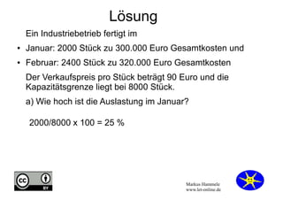 Lösung
Ein Industriebetrieb fertigt im
●

Januar: 2000 Stück zu 300.000 Euro Gesamtkosten und

●

Februar: 2400 Stück zu 320.000 Euro Gesamtkosten
Der Verkaufspreis pro Stück beträgt 90 Euro und die
Kapazitätsgrenze liegt bei 8000 Stück.
a) Wie hoch ist die Auslastung im Januar?
2000/8000 x 100 = 25 %

Markus Hammele
www.let-online.de

 