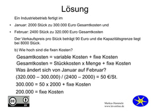 Lösung
Ein Industriebetrieb fertigt im
●

Januar: 2000 Stück zu 300.000 Euro Gesamtkosten und

●

Februar: 2400 Stück zu 320.000 Euro Gesamtkosten
Der Verkaufspreis pro Stück beträgt 90 Euro und die Kapazitätsgrenze liegt
bei 8000 Stück.
b) Wie hoch sind die fixen Kosten?

Gesamtkosten = variable Kosten + fixe Kosten
Gesamtkosten = Stückkosten x Menge + fixe Kosten
Was ändert sich von Januar auf Februar?
(320.000 – 300.000) / (2400 – 2000) = 50 €/St.
300.000 = 50 x 2000 + fixe Kosten
200.000 = fixe Kosten
Markus Hammele
www.let-online.de

 