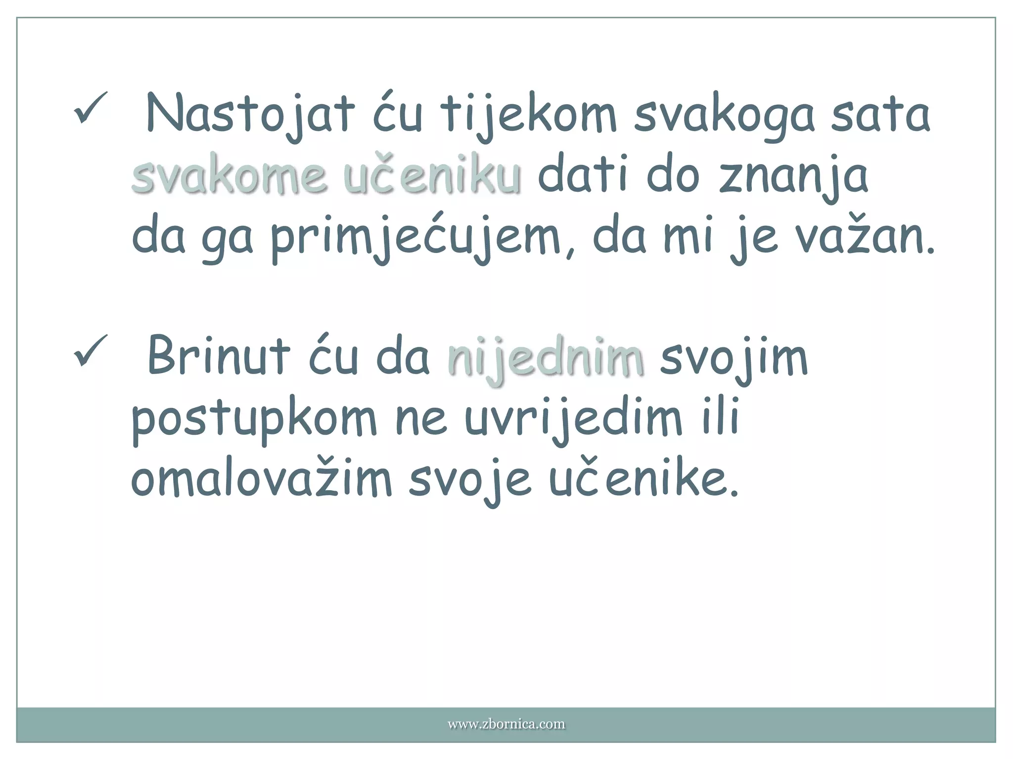  Nastojat ću tijekom svakoga sata
  svakome učeniku dati do znanja
  da ga primjećujem, da mi je važan.

 Brinut ću da nijednim svojim
  postupkom ne uvrijedim ili
  omalovažim svoje učenike.



               www.zbornica.com
 