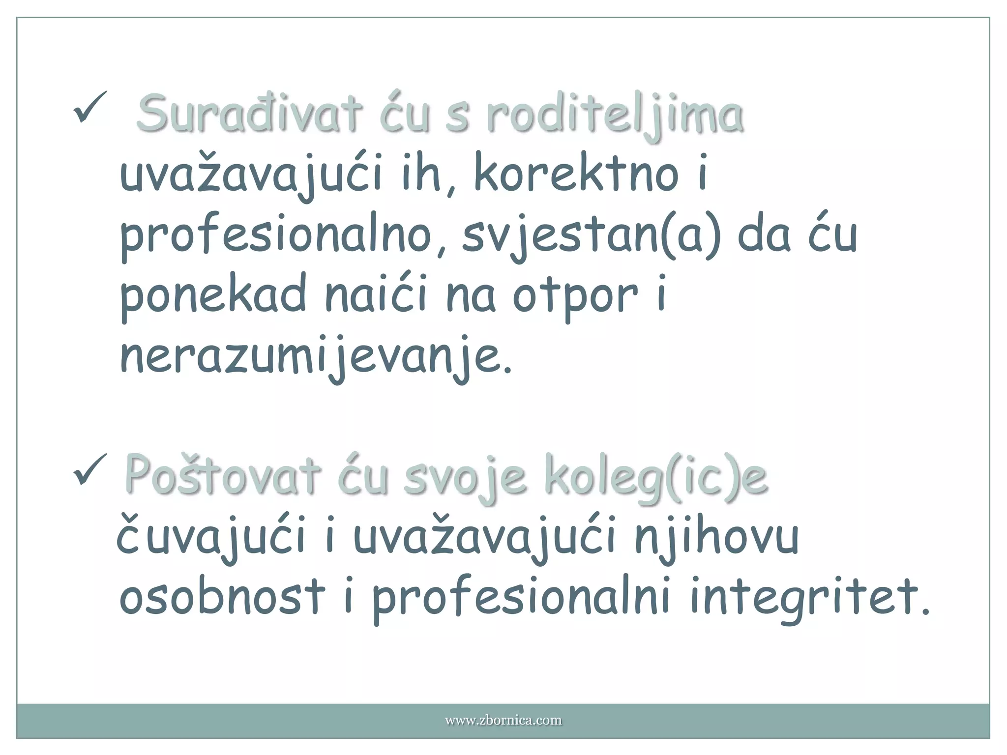  Surađivat ću s roditeljima
 uvažavajući ih, korektno i
 profesionalno, svjestan(a) da ću
 ponekad naići na otpor i
 nerazumijevanje.

 Poštovat ću svoje koleg(ic)e
 čuvajući i uvažavajući njihovu
  osobnost i profesionalni integritet.

                www.zbornica.com
 