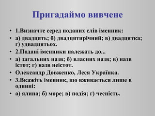 Пригадаймо вивчене 1.Визначте серед поданих слів іменник: а) двадцять; б) двадцятирічний; в) двадцятка; г) удвадцятьох. 2.Подані іменники належать до... а) загальних назв; б) власних назв; в) назв істот; г) назв неістот. Олександр Довженко, Леся Українка. 3.Вкажіть іменник, що вживається лише в однині: а) ялина; б) море; в) подія; г) чесність. 