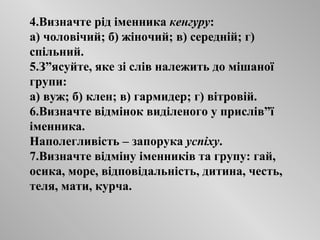 4.Визначте рід іменника  кенгуру : а) чоловічий; б) жіночий; в) середній; г) спільний. 5.З”ясуйте, яке зі слів належить до мішаної групи: а) вуж; б) клен; в) гармидер; г) вітровій. 6.Визначте відмінок виділеного у прислів”ї іменника. Наполегливість – запорука  успіху . 7.Визначте відміну іменників та групу: гай, осика, море, відповідальність, дитина, честь, теля, мати, курча. 