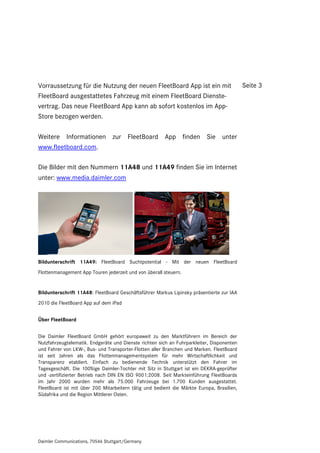 Vorraussetzung für die Nutzung der neuen FleetBoard App ist ein mit                        Seite 3
FleetBoard ausgestattetes Fahrzeug mit einem FleetBoard Dienste-
vertrag. Das neue FleetBoard App kann ab sofort kostenlos im App-
Store bezogen werden.

Weitere Informationen zur FleetBoard App finden Sie unter
www.fleetboard.com.

Die Bilder mit den Nummern 11A48 und 11A49 finden Sie im Internet
unter: www.media.daimler.com




Bildunterschrift 11A49: FleetBoard Suchtpotential - Mit der neuen FleetBoard
Flottenmanagement App Touren jederzeit und von überall steuern.


Bildunterschrift 11A48: FleetBoard Geschäftsführer Markus Lipinsky präsentierte zur IAA
2010 die FleetBoard App auf dem iPad


Über FleetBoard


Die Daimler FleetBoard GmbH gehört europaweit zu den Marktführern im Bereich der
Nutzfahrzeugtelematik. Endgeräte und Dienste richten sich an Fuhrparkleiter, Disponenten
und Fahrer von LKW-, Bus- und Transporter-Flotten aller Branchen und Marken. FleetBoard
ist seit Jahren als das Flottenmanagementsystem für mehr Wirtschaftlichkeit und
Transparenz etabliert. Einfach zu bedienende Technik unterstützt den Fahrer im
Tagesgeschäft. Die 100%ige Daimler-Tochter mit Sitz in Stuttgart ist ein DEKRA-geprüfter
und -zertifizierter Betrieb nach DIN EN ISO 9001:2008. Seit Markteinführung FleetBoards
im Jahr 2000 wurden mehr als 75.000 Fahrzeuge bei 1.700 Kunden ausgestattet.
FleetBoard ist mit über 200 Mitarbeitern tätig und bedient die Märkte Europa, Brasilien,
Südafrika und die Region Mittlerer Osten.




Daimler Communications, 70546 Stuttgart/Germany
 