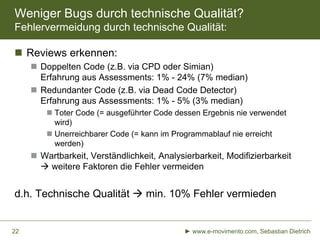 Weniger Bugs durch technische Qualität?
Fehlervermeidung durch technische Qualität:
 Reviews erkennen:
 Doppelten Code (z.B. via CPD oder Simian)
Erfahrung aus Assessments: 1% - 24% (7% median)
 Redundanter Code (z.B. via Dead Code Detector)
Erfahrung aus Assessments: 1% - 5% (3% median)
 Toter Code (= ausgeführter Code dessen Ergebnis nie verwendet
wird)
 Unerreichbarer Code (= kann im Programmablauf nie erreicht
werden)

 Wartbarkeit, Verständlichkeit, Analysierbarkeit, Modifizierbarkeit
 weitere Faktoren die Fehler vermeiden

d.h. Technische Qualität  min. 10% Fehler vermieden

22

► www.e-movimento.com, Sebastian Dietrich

 