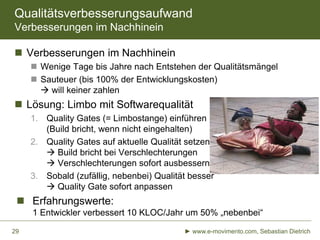 Qualitätsverbesserungsaufwand
Verbesserungen im Nachhinein
 Verbesserungen im Nachhinein
 Wenige Tage bis Jahre nach Entstehen der Qualitätsmängel
 Sauteuer (bis 100% der Entwicklungskosten)
 will keiner zahlen

 Lösung: Limbo mit Softwarequalität
1. Quality Gates (= Limbostange) einführen
(Build bricht, wenn nicht eingehalten)
2. Quality Gates auf aktuelle Qualität setzen
 Build bricht bei Verschlechterungen
 Verschlechterungen sofort ausbessern
3. Sobald (zufällig, nebenbei) Qualität besser
 Quality Gate sofort anpassen

 Erfahrungswerte:
1 Entwickler verbessert 10 KLOC/Jahr um 50% „nebenbei“
29

► www.e-movimento.com, Sebastian Dietrich

 