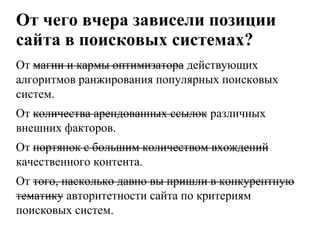 От чего вчера зависели позиции сайта в поисковых системах?От магии и кармы оптимизатора действующих алгоритмов ранжирования популярных поисковых систем.От количества арендованных ссылок различных внешних факторов.От портянок с большим количеством вхождений качественного контента.От того, насколько давно вы пришли в конкурентную тематику авторитетности сайта по критериям поисковых систем.