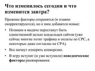 Что изменилось сегодня и что изменится завтра?Прежние факторы сохранятся (и плавно скорректируются), но к ним добавятся новые:Позиции в выдаче перестанут быть единственной целью владельцев сайтов (уже сейчас многие хотят трафика и оплаты по CPC, а некоторые даже согласны на CPA).