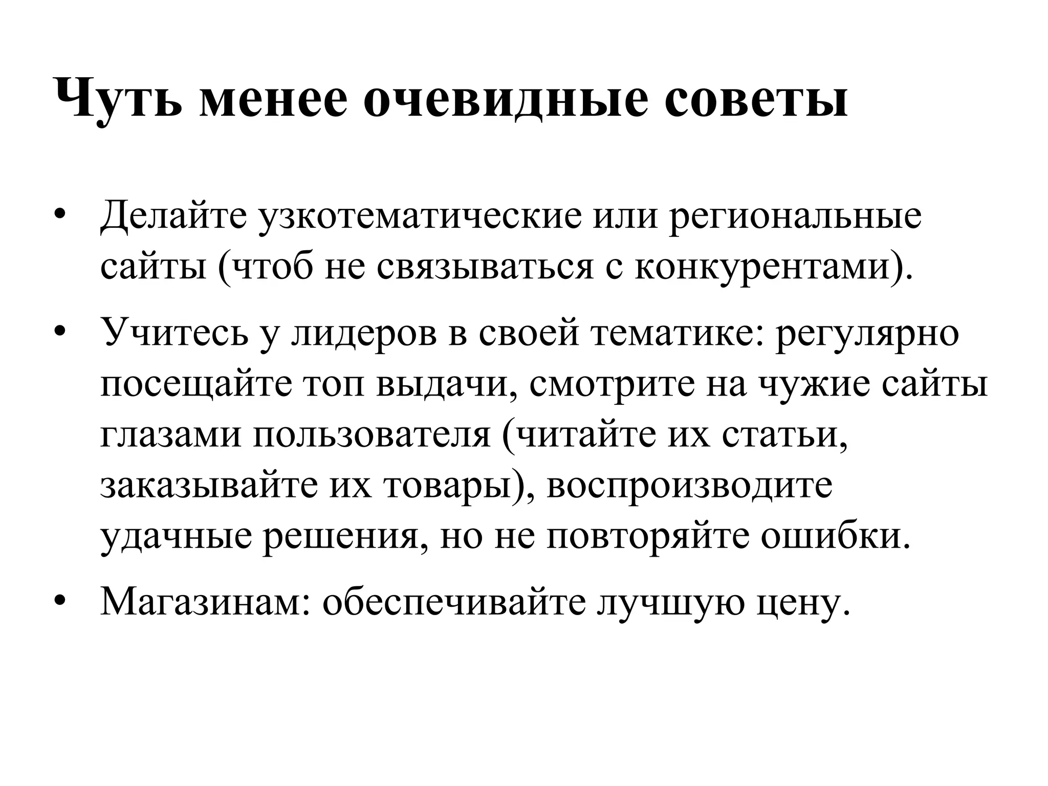 Чуть менее очевидные советы
• Делайте узкотематические или региональные
  сайты (чтоб не связываться с конкурентами).
• Учитесь у лидеров в своей тематике: регулярно
  посещайте топ выдачи, смотрите на чужие сайты
  глазами пользователя (читайте их статьи,
  заказывайте их товары), воспроизводите
  удачные решения, но не повторяйте ошибки.
• Магазинам: обеспечивайте лучшую цену.
 