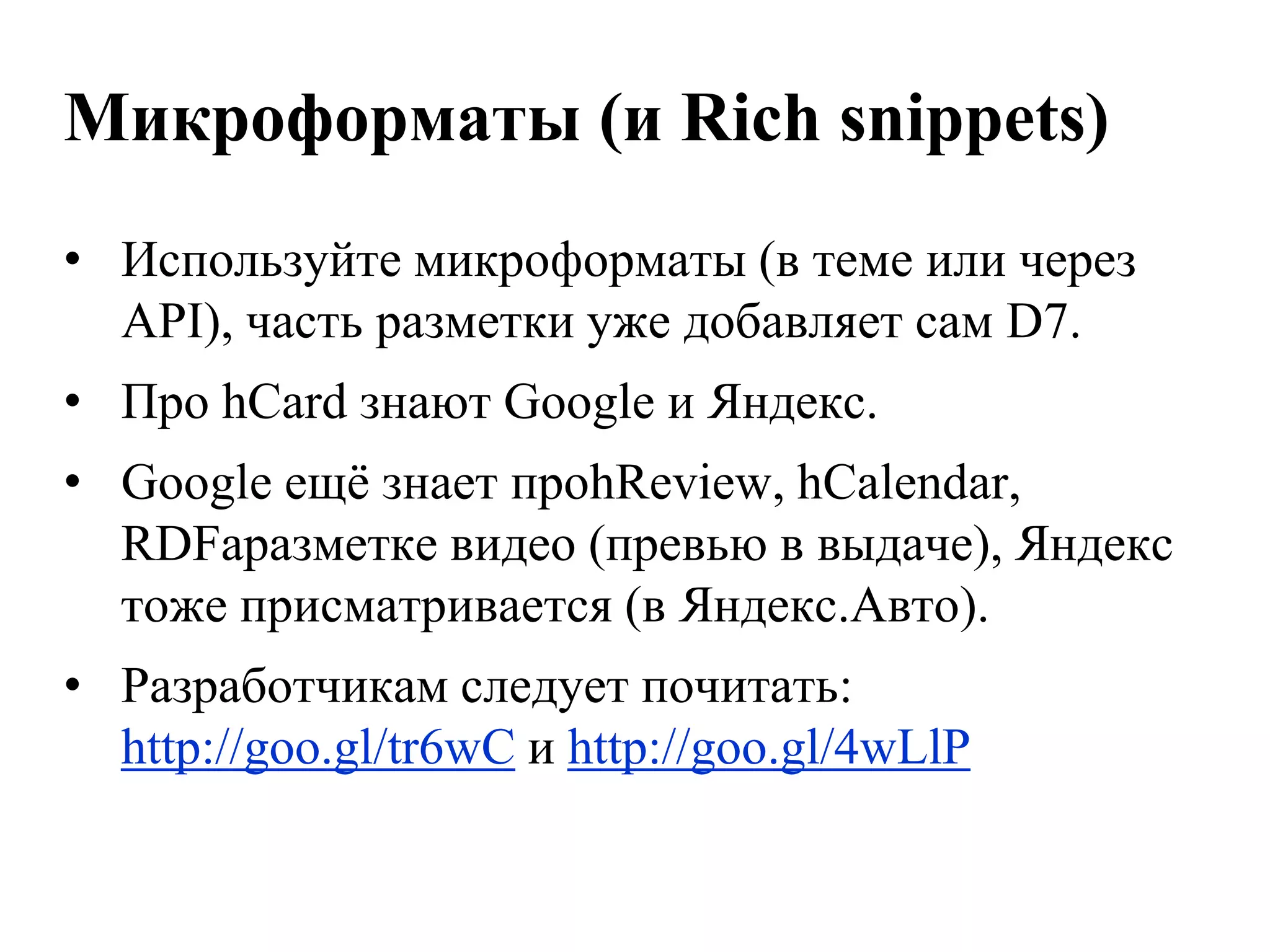 Микроформаты (и Rich snippets)
• Используйте микроформаты (в теме или через
  API), часть разметки уже добавляет сам D7.
• Про hCard знают Google и Яндекс.
• Google ещѐ знает проhReview, hCalendar,
  RDFaразметке видео (превью в выдаче), Яндекс
  тоже присматривается (в Яндекс.Авто).
• Разработчикам следует почитать:
  http://goo.gl/tr6wC и http://goo.gl/4wLlP
 
