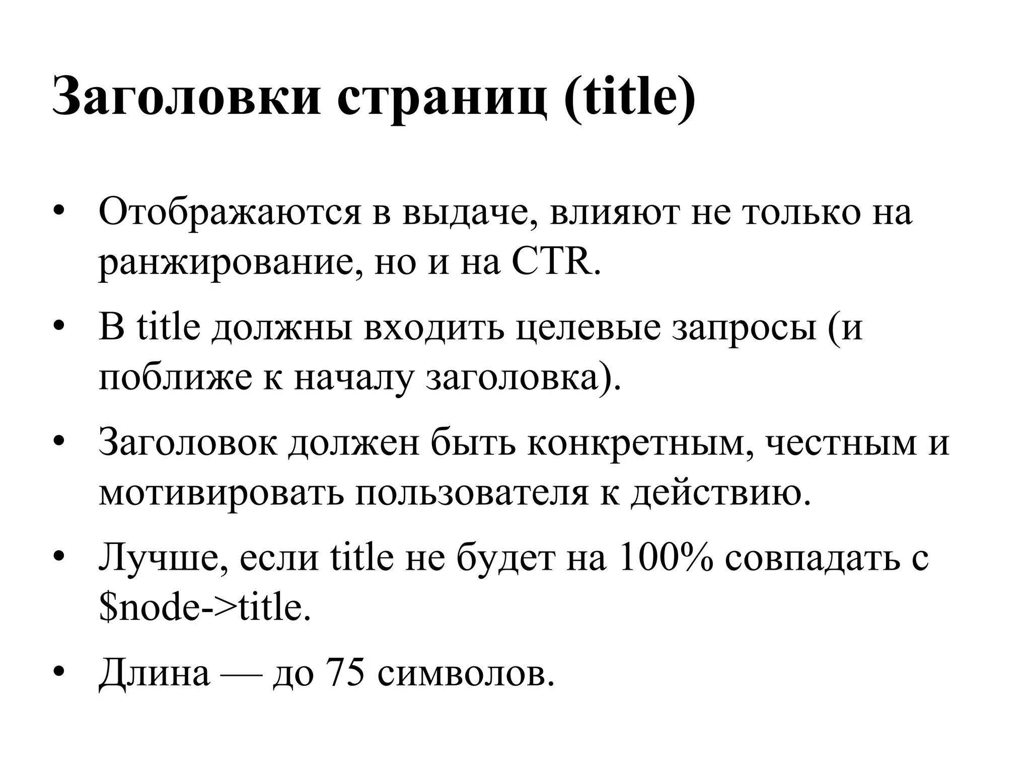 Заголовки страниц (title)
• Отображаются в выдаче, влияют не только на
  ранжирование, но и на CTR.
• В title должны входить целевые запросы (и
  поближе к началу заголовка).
• Заголовок должен быть конкретным, честным и
  мотивировать пользователя к действию.
• Лучше, если title не будет на 100% совпадать с
  $node->title.
• Длина — до 75 символов.
 