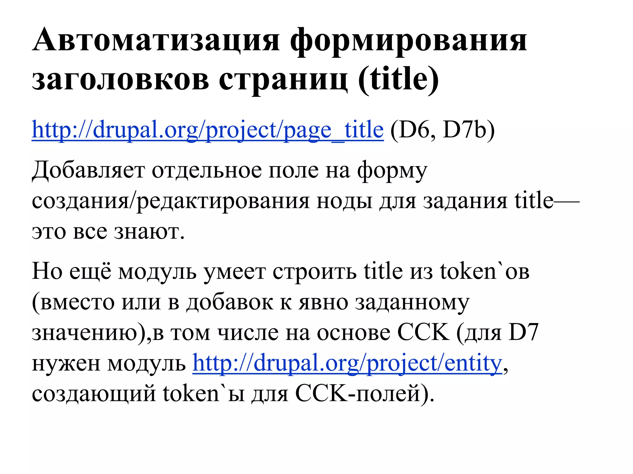 Автоматизация формирования
заголовков страниц (title)
http://drupal.org/project/page_title (D6, D7b)
Добавляет отдельное поле на форму
создания/редактирования ноды для задания title—
это все знают.
Но ещѐ модуль умеет строить title из token`ов
(вместо или в добавок к явно заданному
значению),в том числе на основе CCK (для D7
нужен модуль http://drupal.org/project/entity,
создающий token`ы для CCK-полей).
 