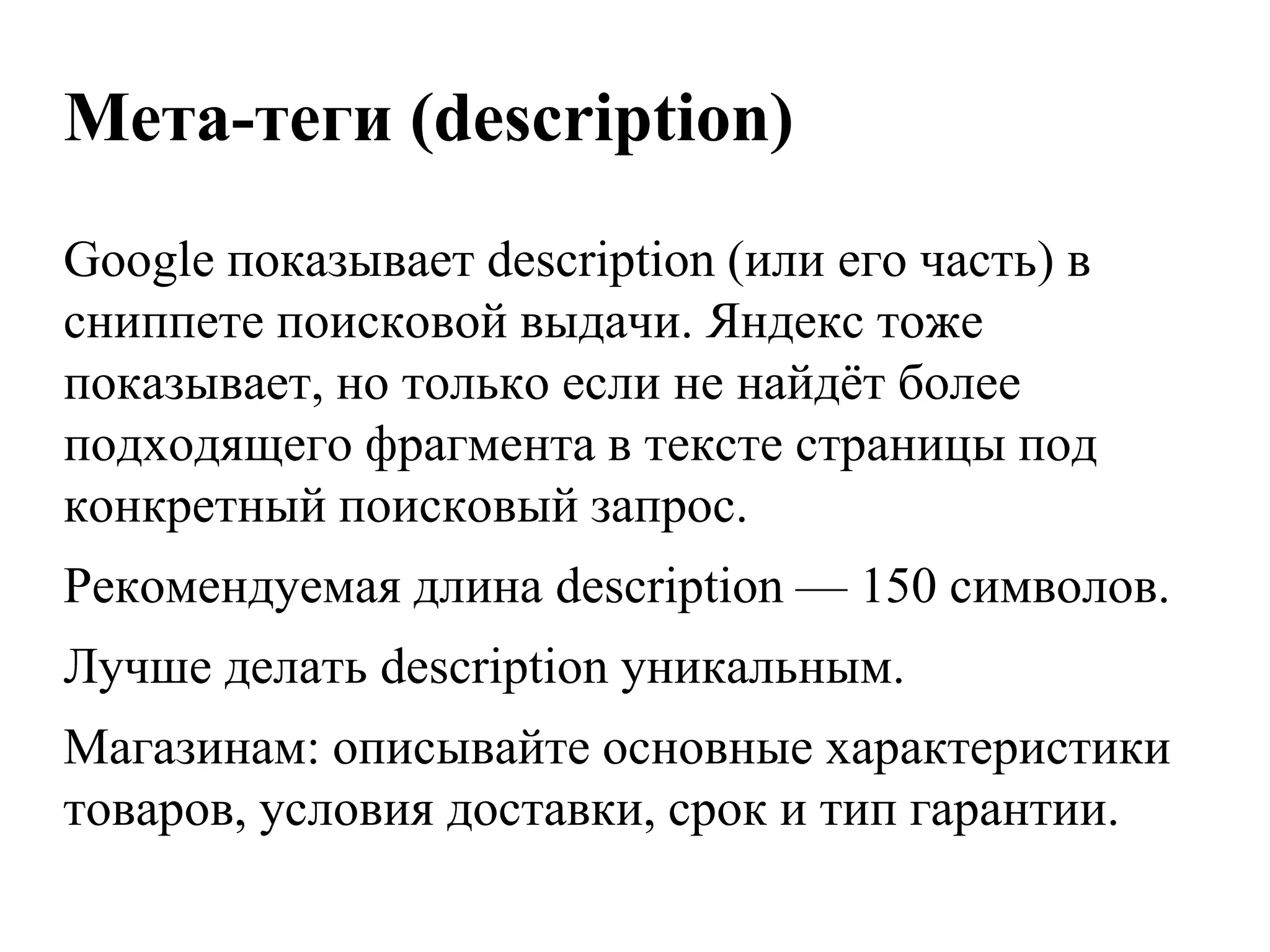 Мета-теги (description)
Google показывает description (или его часть) в
сниппете поисковой выдачи. Яндекс тоже
показывает, но только если не найдѐт более
подходящего фрагмента в тексте страницы под
конкретный поисковый запрос.
Рекомендуемая длина description — 150 символов.
Лучше делать description уникальным.
Магазинам: описывайте основные характеристики
товаров, условия доставки, срок и тип гарантии.
 