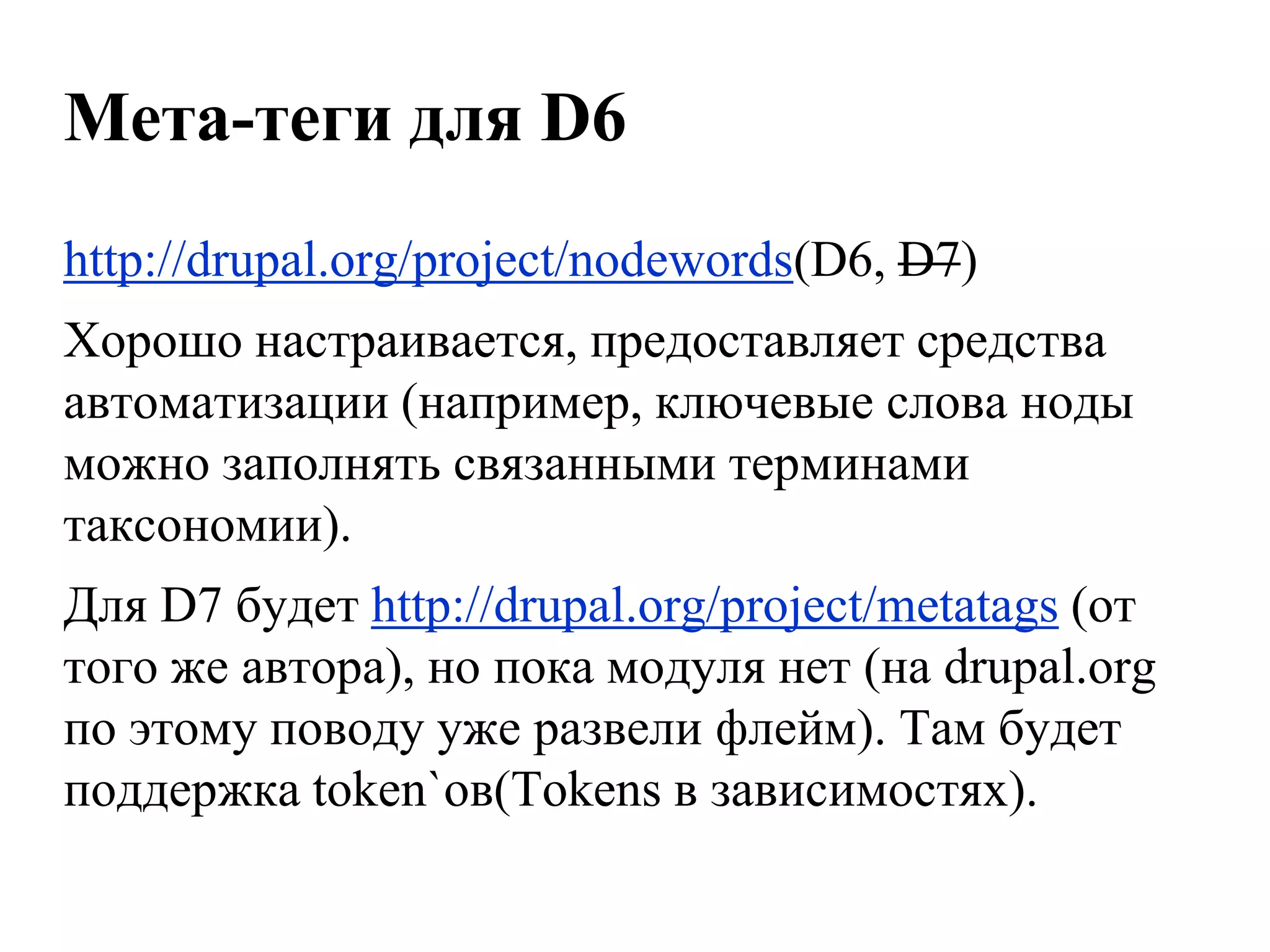 Мета-теги для D6
http://drupal.org/project/nodewords(D6, D7)
Хорошо настраивается, предоставляет средства
автоматизации (например, ключевые слова ноды
можно заполнять связанными терминами
таксономии).
Для D7 будет http://drupal.org/project/metatags (от
того же автора), но пока модуля нет (на drupal.org
по этому поводу уже развели флейм). Там будет
поддержка token`ов(Tokens в зависимостях).
 