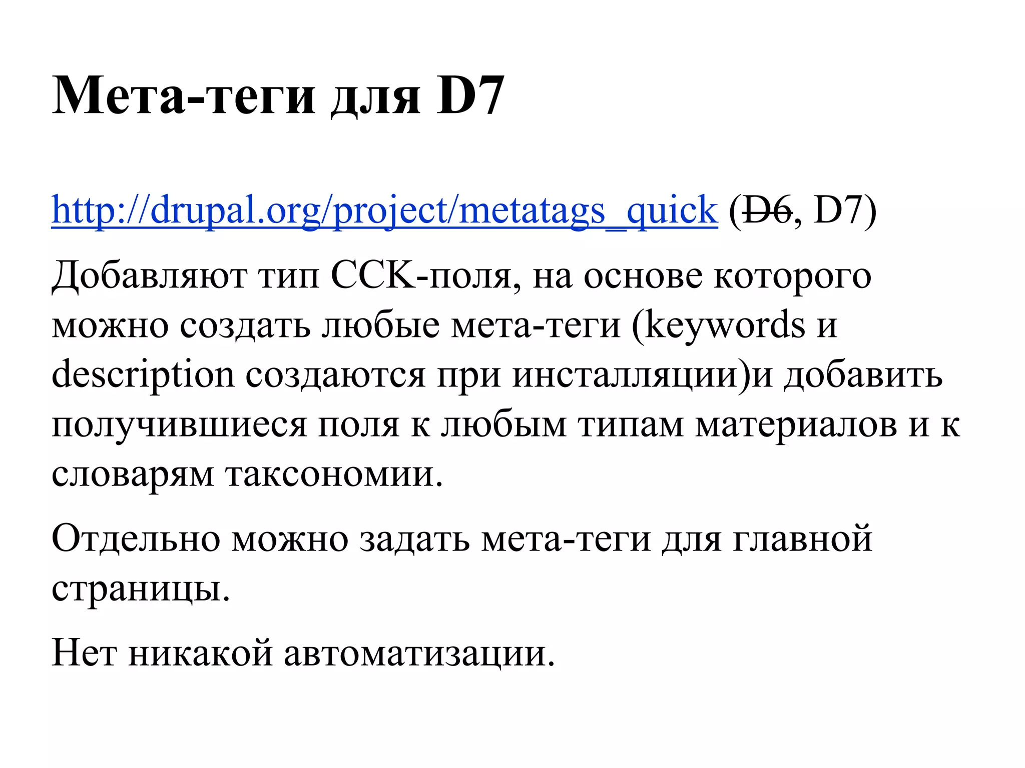 Мета-теги для D7
http://drupal.org/project/metatags_quick (D6, D7)
Добавляют тип CCK-поля, на основе которого
можно создать любые мета-теги (keywords и
description создаются при инсталляции)и добавить
получившиеся поля к любым типам материалов и к
словарям таксономии.
Отдельно можно задать мета-теги для главной
страницы.
Нет никакой автоматизации.
 