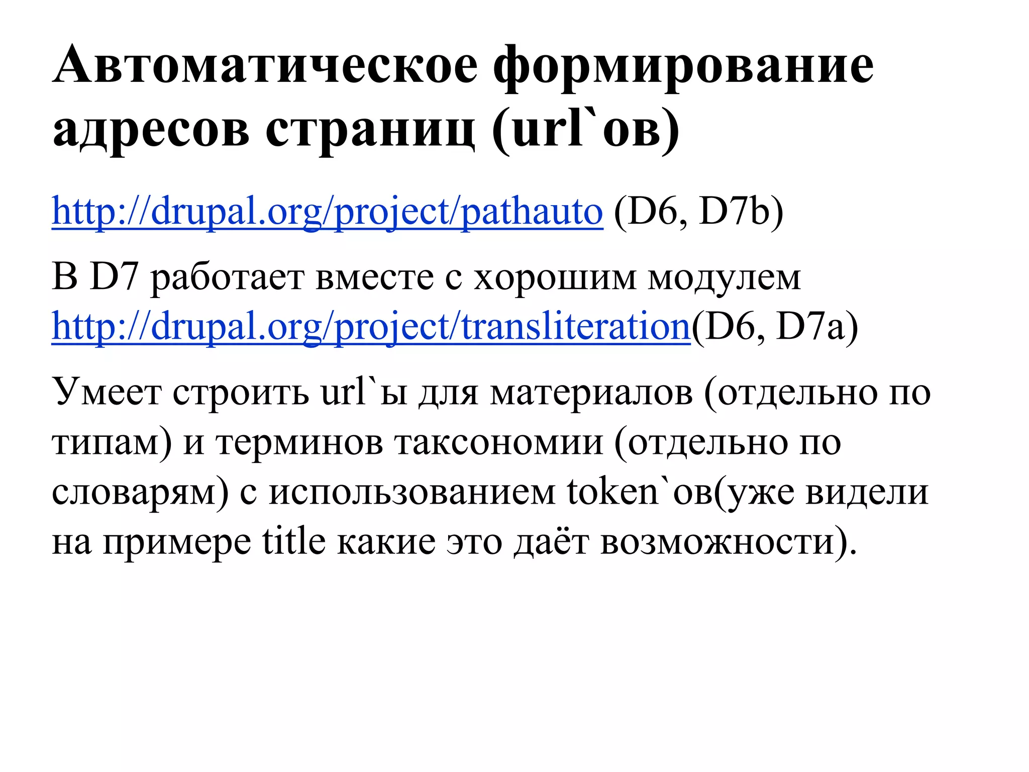 Автоматическое формирование
адресов страниц (url`ов)
http://drupal.org/project/pathauto (D6, D7b)
В D7 работает вместе с хорошим модулем
http://drupal.org/project/transliteration(D6, D7a)
Умеет строить url`ы для материалов (отдельно по
типам) и терминов таксономии (отдельно по
словарям) с использованием token`ов(уже видели
на примере title какие это даѐт возможности).
 