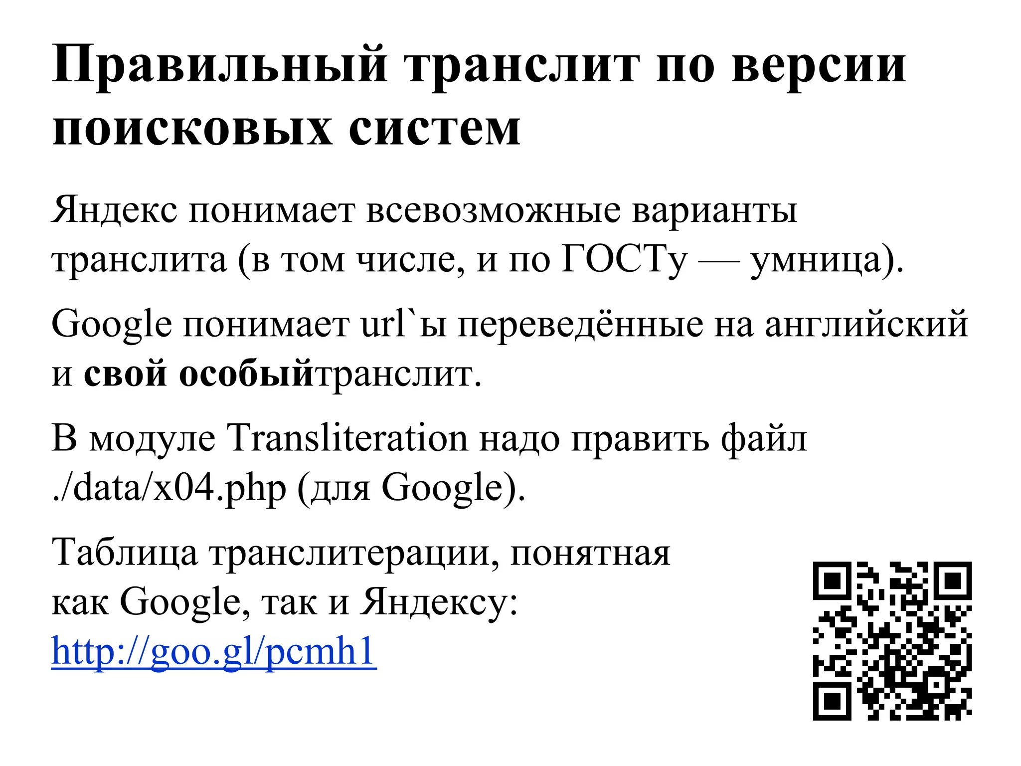 Правильный транслит по версии
поисковых систем
Яндекс понимает всевозможные варианты
транслита (в том числе, и по ГОСТу — умница).
Googlе понимает url`ы переведѐнные на английский
и свой особыйтранслит.
В модуле Transliteration надо править файл
./data/x04.php (для Google).
Таблица транслитерации, понятная
как Google, так и Яндексу:
http://goo.gl/pcmh1
 