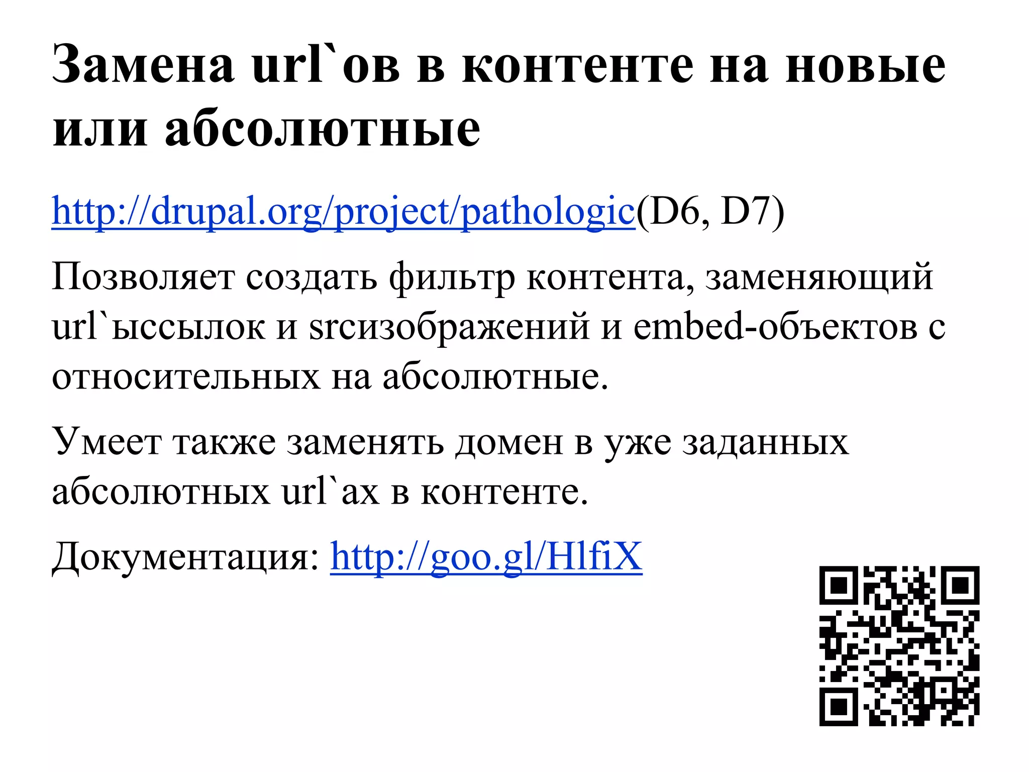 Замена url`ов в контенте на новые
или абсолютные
http://drupal.org/project/pathologic(D6, D7)
Позволяет создать фильтр контента, заменяющий
url`ыссылок и srcизображений и embed-объектов с
относительных на абсолютные.
Умеет также заменять домен в уже заданных
абсолютных url`ах в контенте.
Документация: http://goo.gl/HlfiX
 