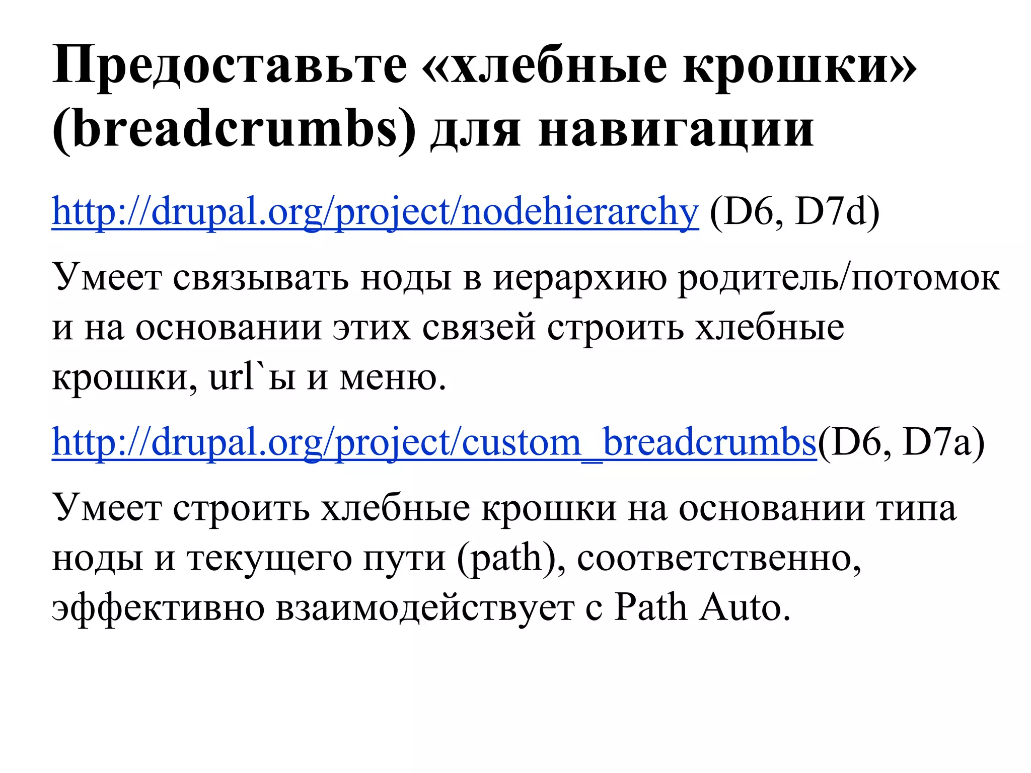 Предоставьте «хлебные крошки»
(breadcrumbs) для навигации
http://drupal.org/project/nodehierarchy (D6, D7d)
Умеет связывать ноды в иерархию родитель/потомок
и на основании этих связей строить хлебные
крошки, url`ы и меню.
http://drupal.org/project/custom_breadcrumbs(D6, D7a)
Умеет строить хлебные крошки на основании типа
ноды и текущего пути (path), соответственно,
эффективно взаимодействует с Path Auto.
 